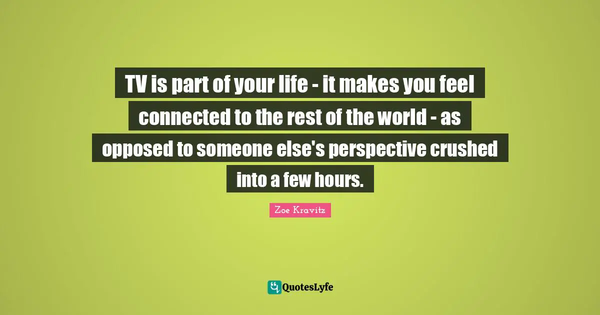 TV is part of your life - it makes you feel connected to the rest of the world - as opposed to someone else's perspective crushed into a few hours.