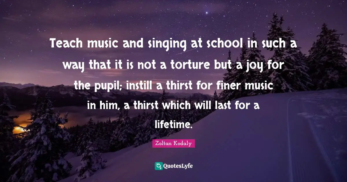 School Quotes: "Teach music and singing at school in such a way that it is not a torture but a joy for the pupil; instill a thirst for finer music in him, a thirst which will last for a lifetime."