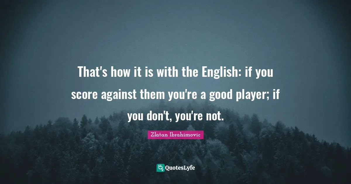 That's how it is with the English: if you score against them you're a good player; if you don't, you're not.