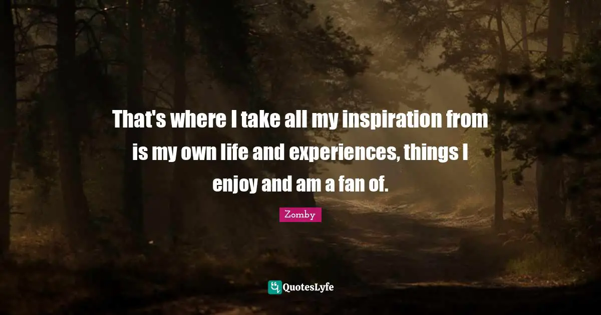 That's where I take all my inspiration from is my own life and experiences, things I enjoy and am a fan of.
