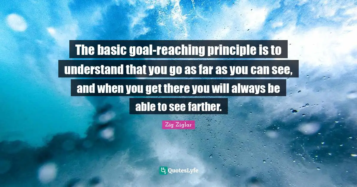 The basic goal-reaching principle is to understand that you go as far as you can see, and when you get there you will always be able to see farther.