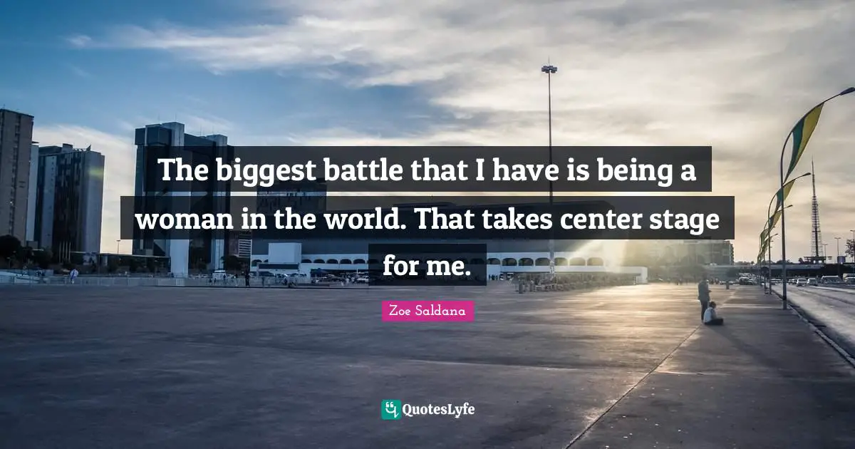 The biggest battle that I have is being a woman in the world. That takes center stage for me.