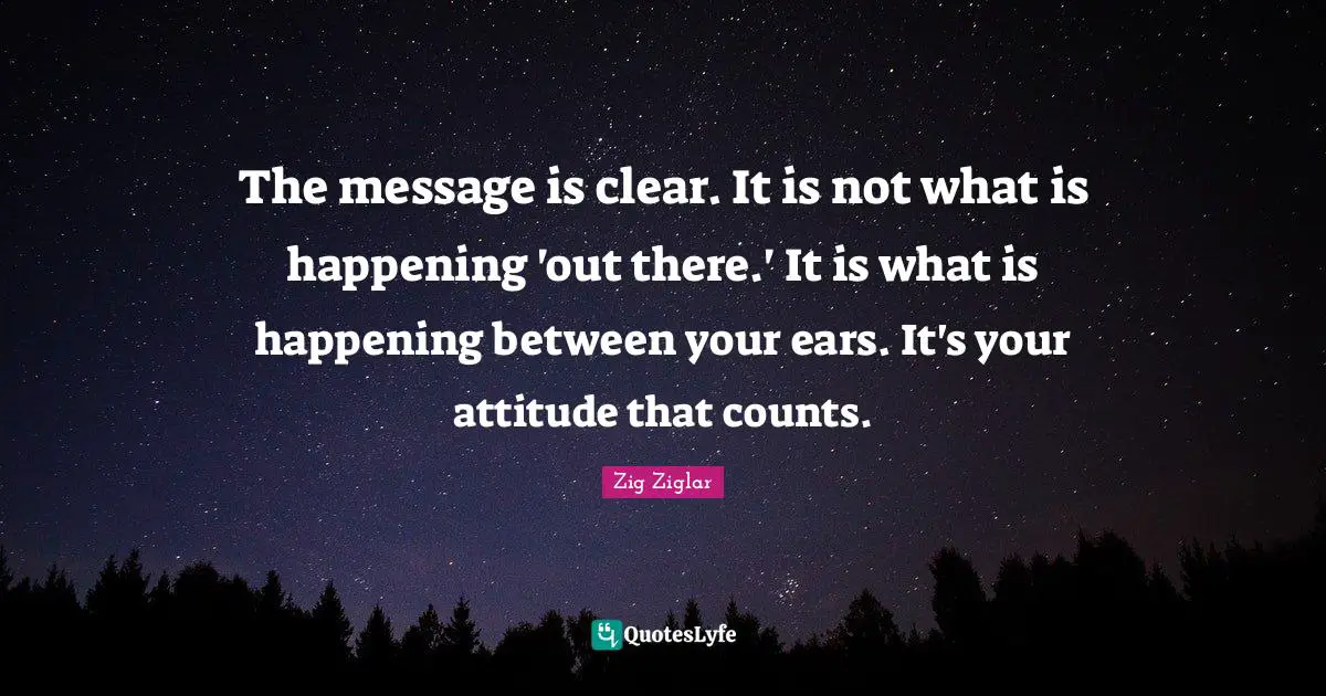 The message is clear. It is not what is happening 'out there.' It is what is happening between your ears. It's your attitude that counts.