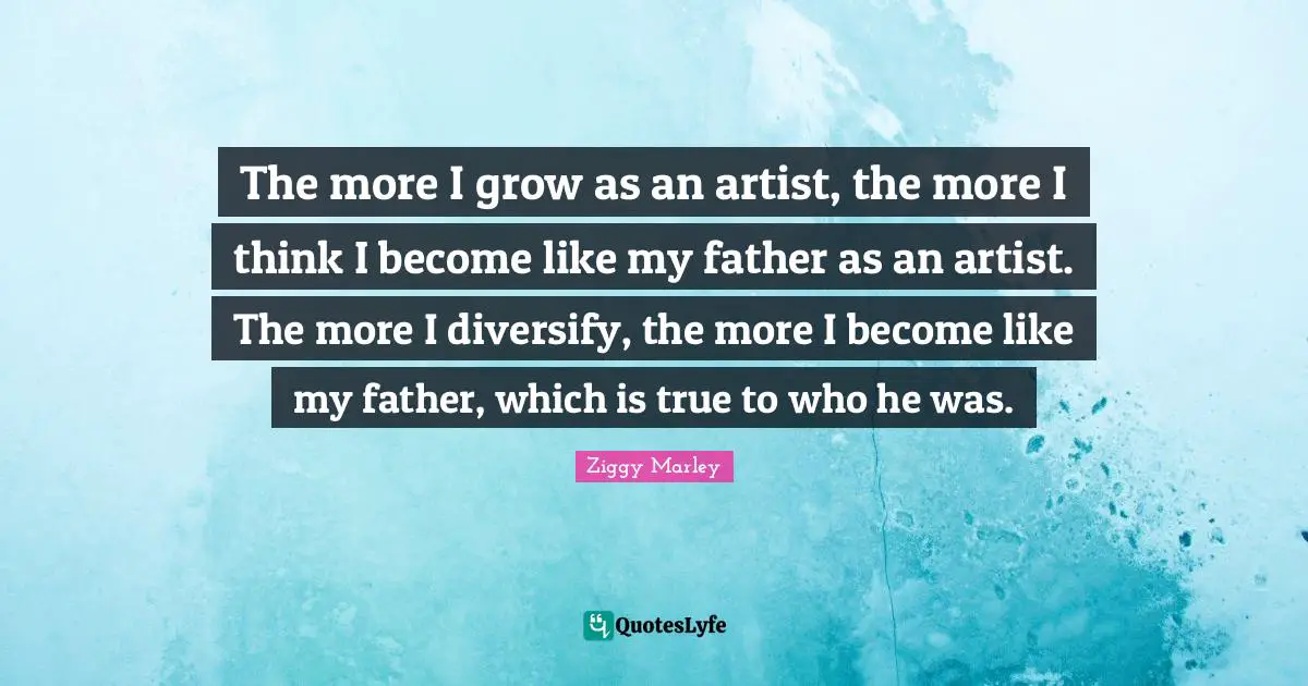 The more I grow as an artist, the more I think I become like my father as an artist. The more I diversify, the more I become like my father, which is true to who he was.