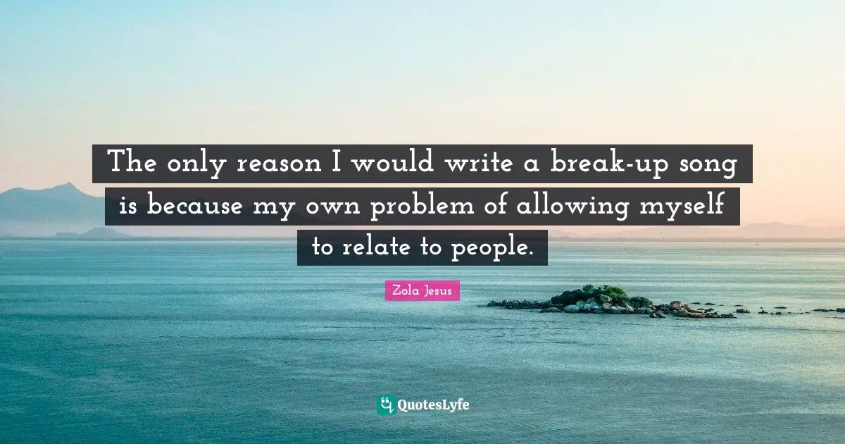 The only reason I would write a break-up song is because my own problem of allowing myself to relate to people.