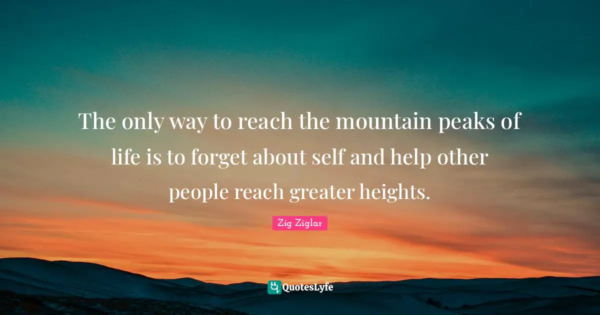 The only way to reach the mountain peaks of life is to forget about self and help other people reach greater heights.