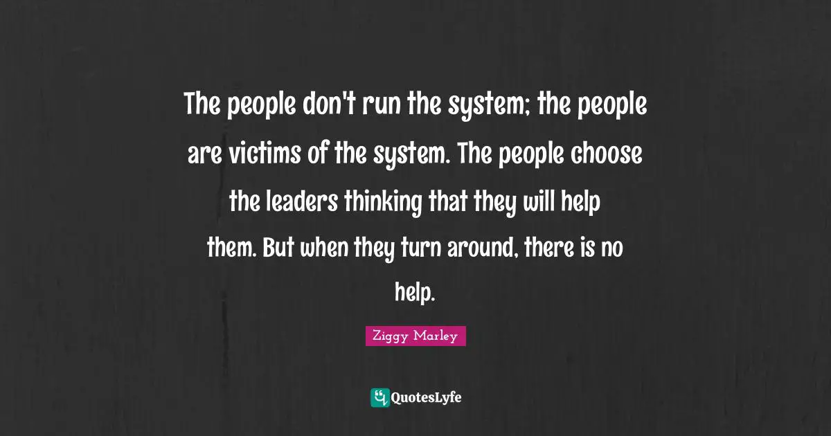 The people don't run the system; the people are victims of the system. The people choose the leaders thinking that they will help them. But when they turn around, there is no help.