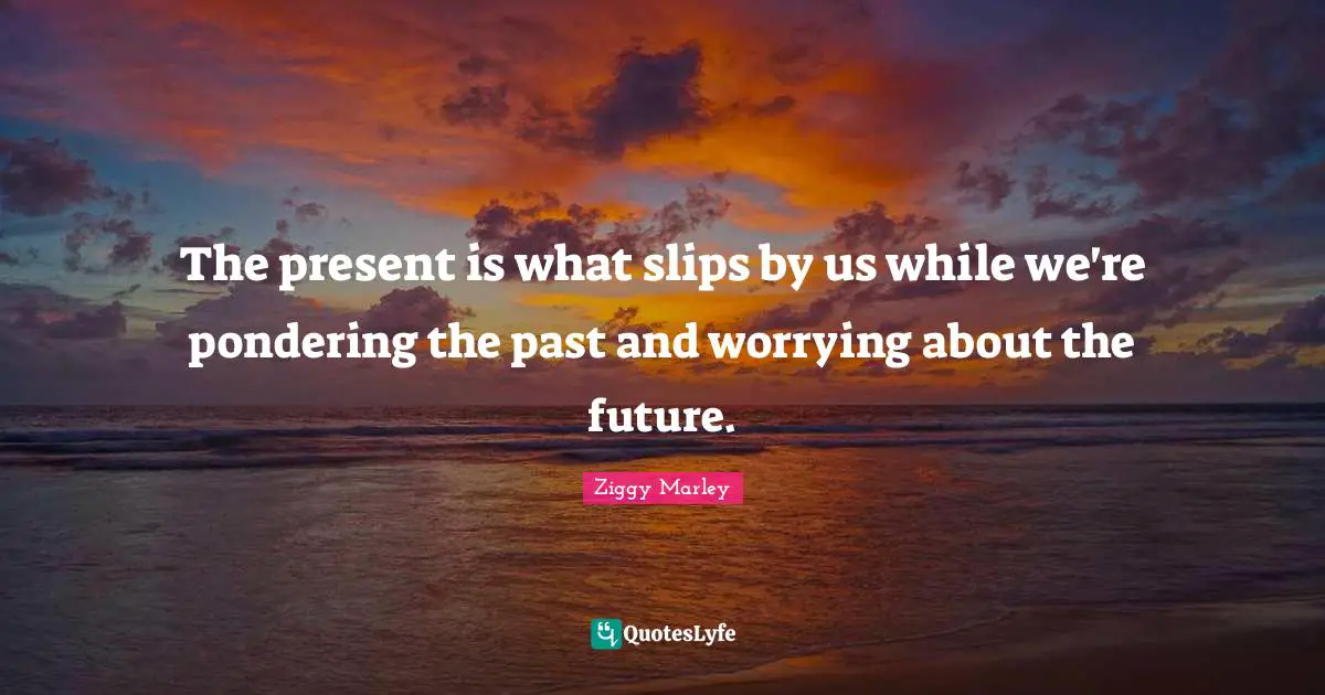 The present is what slips by us while we're pondering the past and worrying about the future.