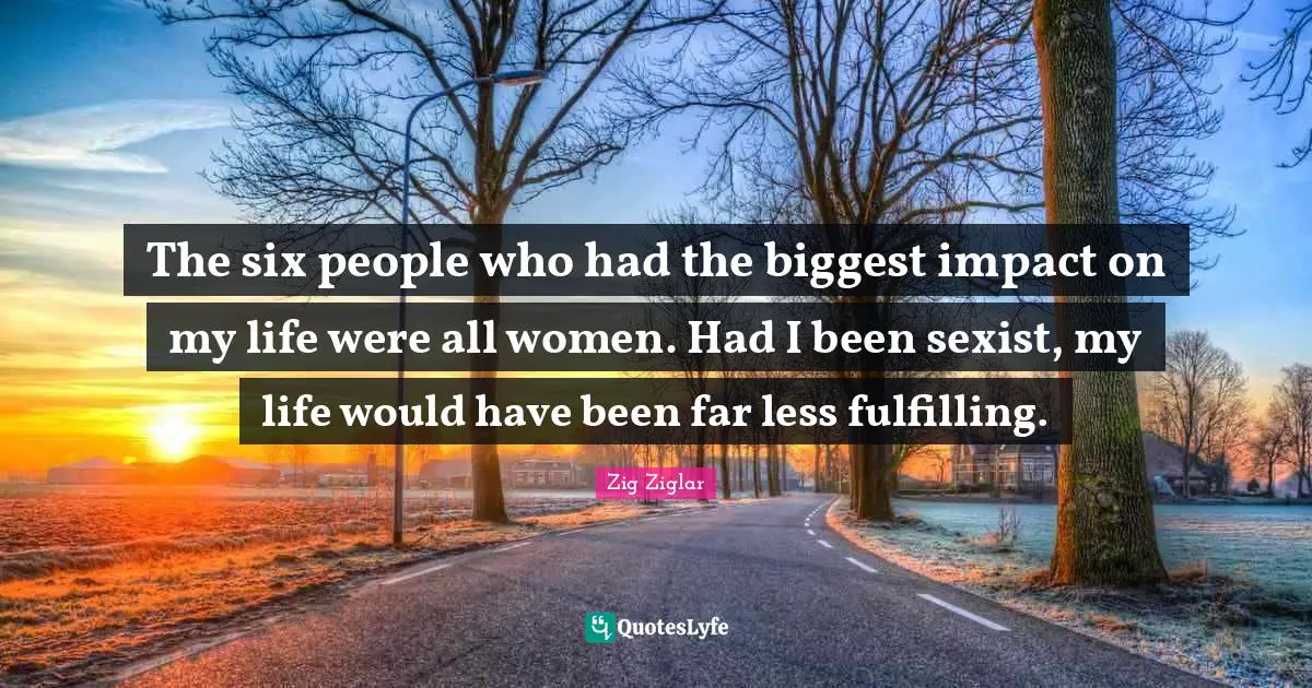 The six people who had the biggest impact on my life were all women. Had I been sexist, my life would have been far less fulfilling.