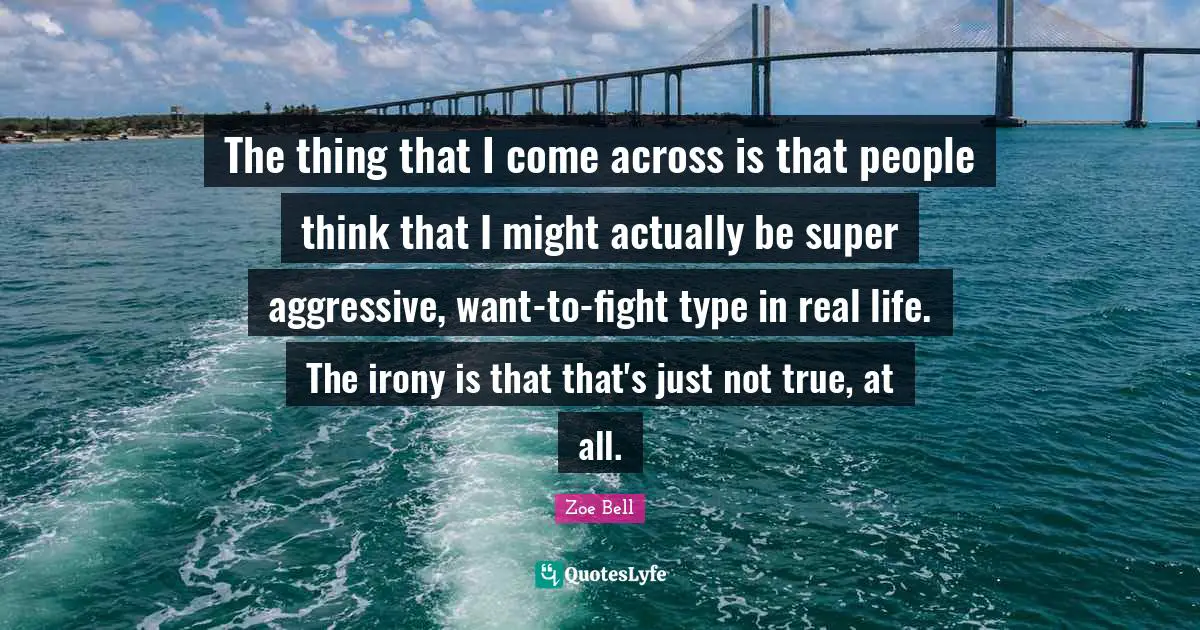 The thing that I come across is that people think that I might actually be super aggressive, want-to-fight type in real life. The irony is that that's just not true, at all.