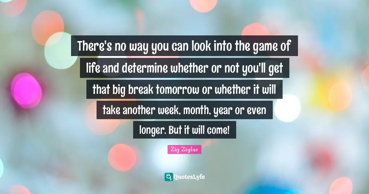 There's no way you can look into the game of life and determine whether or not you'll get that big break tomorrow or whether it will take another week, month, year or even longer. But it will come!
