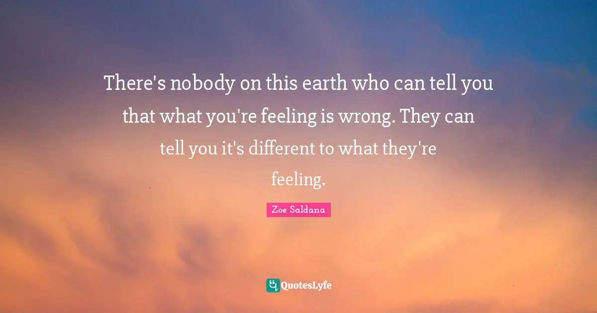 There's nobody on this earth who can tell you that what you're feeling is wrong. They can tell you it's different to what they're feeling.