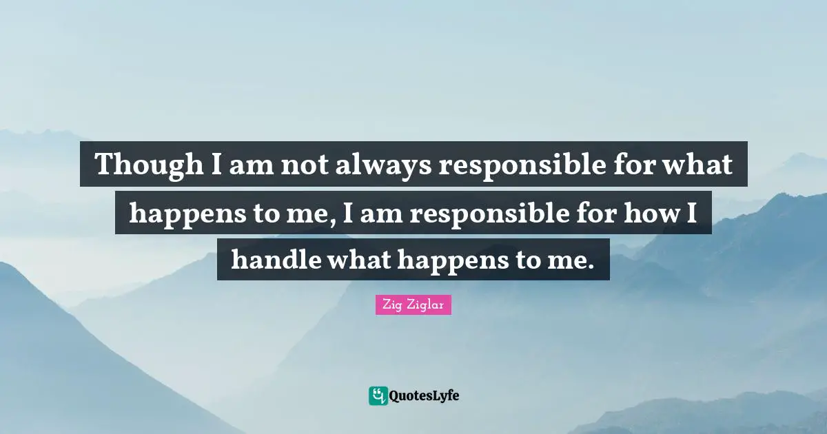 Though I am not always responsible for what happens to me, I am responsible for how I handle what happens to me.