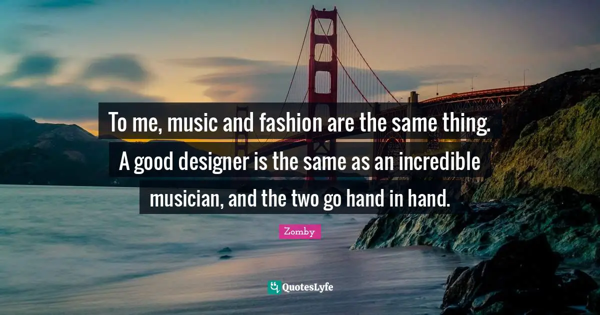 To me, music and fashion are the same thing. A good designer is the same as an incredible musician, and the two go hand in hand.