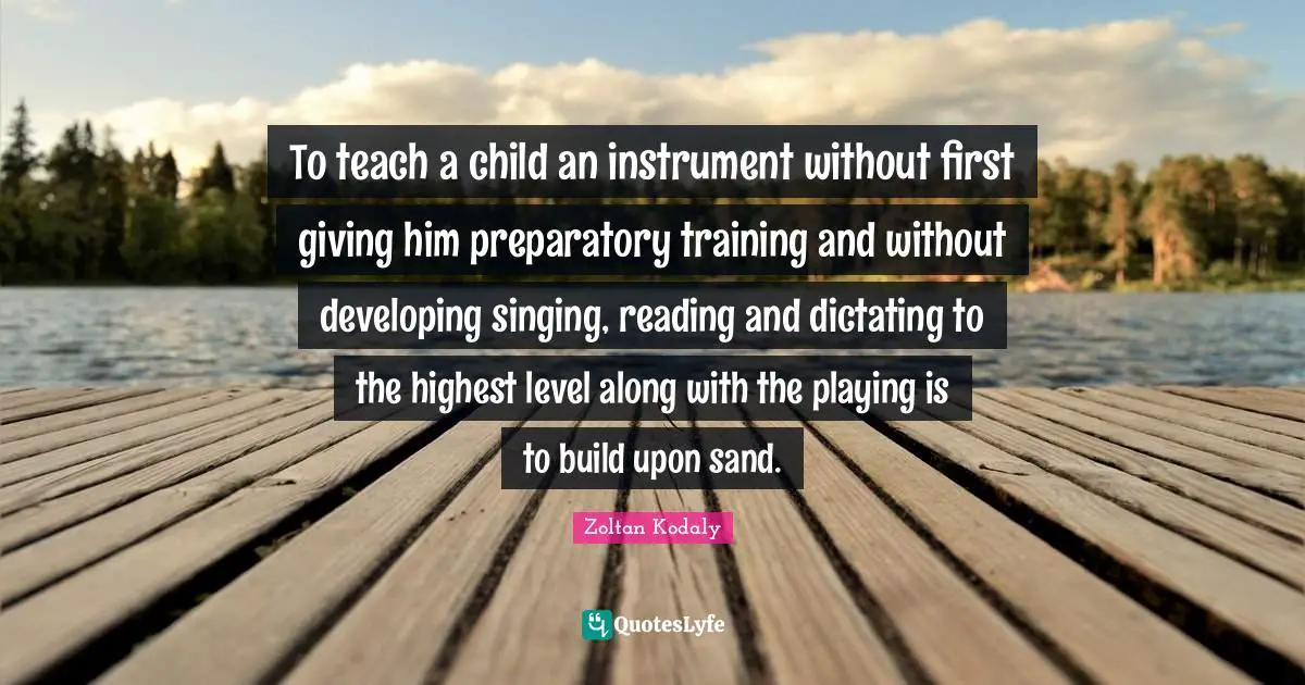 Zoltan Kodaly Quotes: "To teach a child an instrument without first giving him preparatory training and without developing singing, reading and dictating to the highest level along with the playing is to build upon sand."