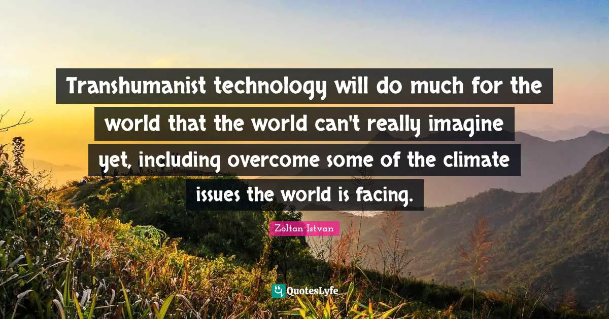Transhumanist technology will do much for the world that the world can't really imagine yet, including overcome some of the climate issues the world is facing.