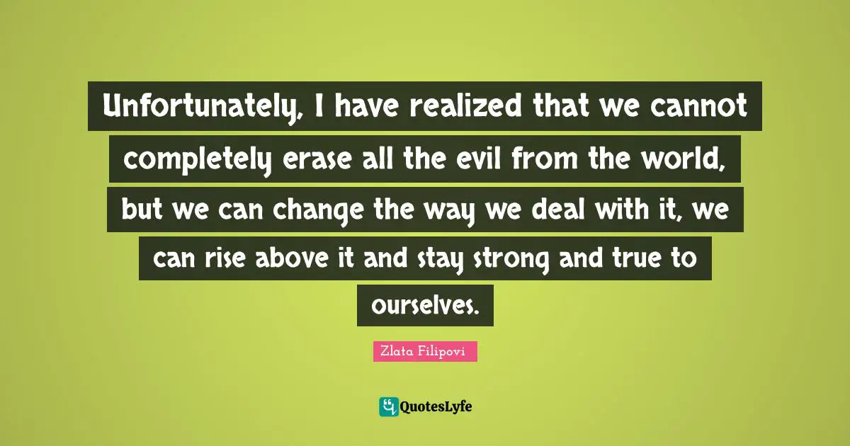 Rise Quotes: "Unfortunately, I have realized that we cannot completely erase all the evil from the world, but we can change the way we deal with it, we can rise above it and stay strong and true to ourselves."