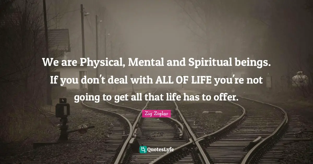 We are Physical, Mental and Spiritual beings. If you don't deal with ALL OF LIFE you're not going to get all that life has to offer.