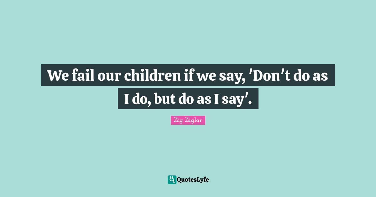 We fail our children if we say, 'Don't do as I do, but do as I say'.