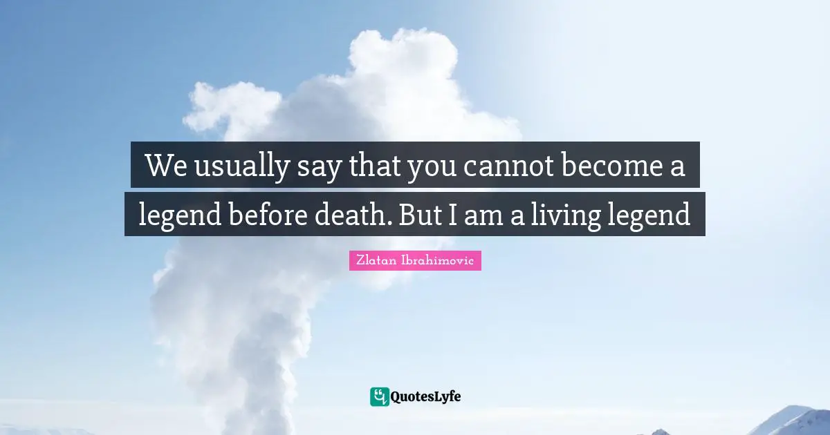 We usually say that you cannot become a legend before death. But I am a living legend