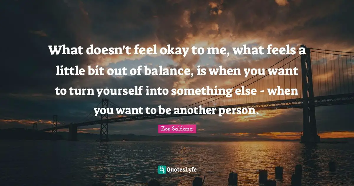 What doesn't feel okay to me, what feels a little bit out of balance, is when you want to turn yourself into something else - when you want to be another person.