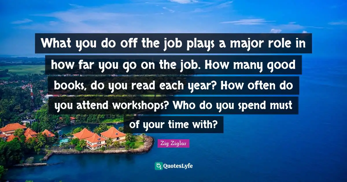 What you do off the job plays a major role in how far you go on the job. How many good books, do you read each year? How often do you attend workshops? Who do you spend must of your time with?