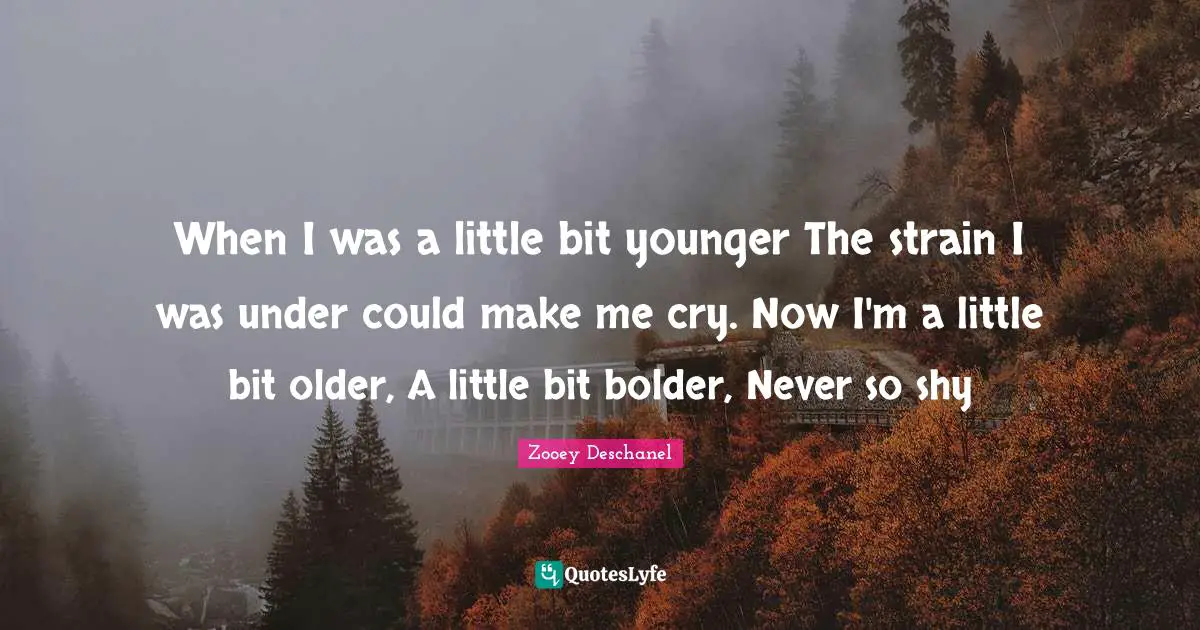 Zooey Deschanel Quotes: "When I was a little bit younger The strain I was under could make me cry. Now I'm a little bit older, A little bit bolder, Never so shy"
