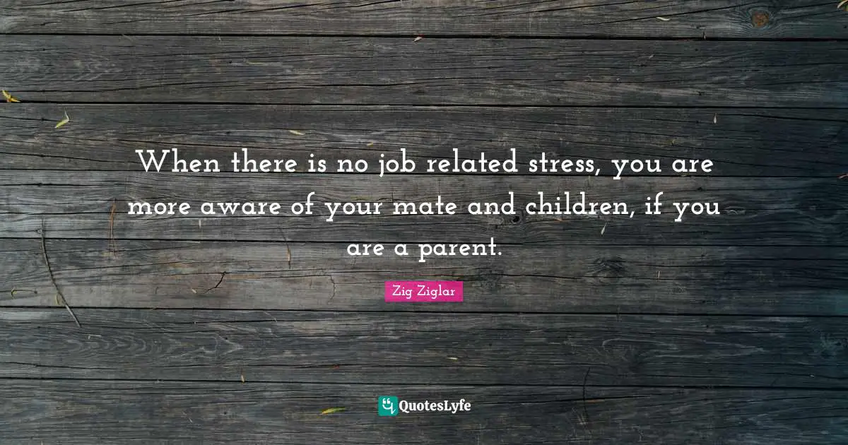 When there is no job related stress, you are more aware of your mate and children, if you are a parent.