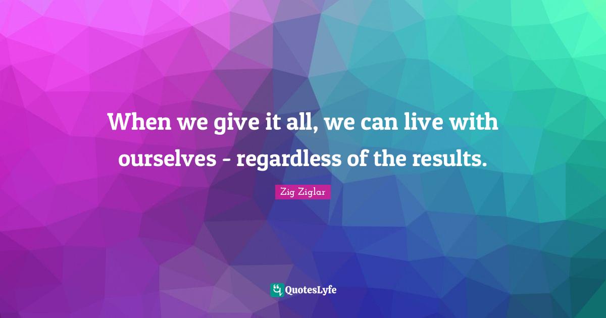 When we give it all, we can live with ourselves - regardless of the results.