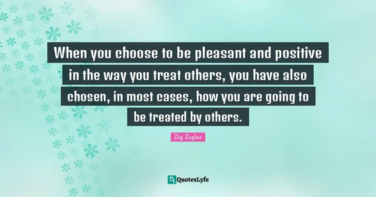 When you choose to be pleasant and positive in the way you treat others, you have also chosen, in most cases, how you are going to be treated by others.