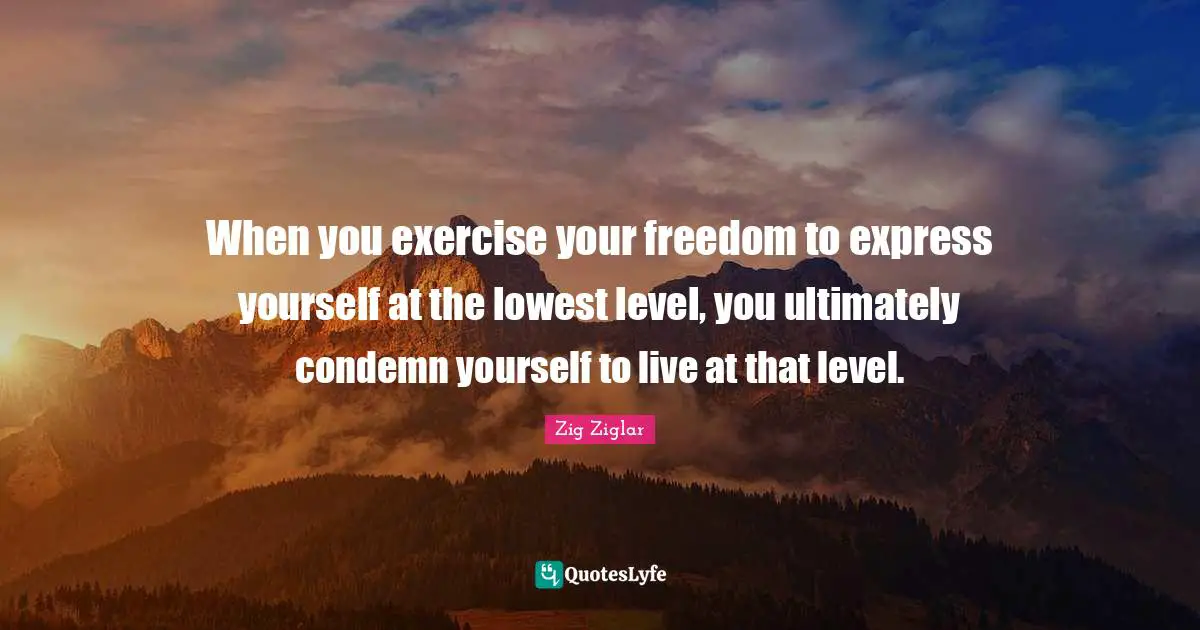 When you exercise your freedom to express yourself at the lowest level, you ultimately condemn yourself to live at that level.