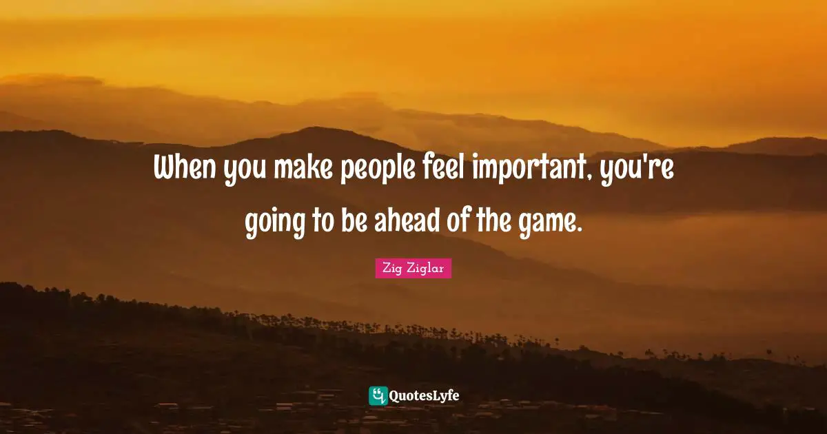 When you make people feel important, you're going to be ahead of the game.