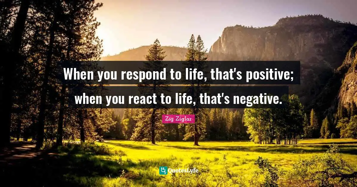 When you respond to life, that's positive; when you react to life, that's negative.