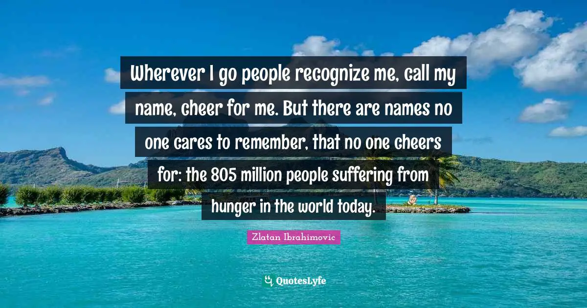 Wherever I go people recognize me, call my name, cheer for me. But there are names no one cares to remember, that no one cheers for: the 805 million people suffering from hunger in the world today.