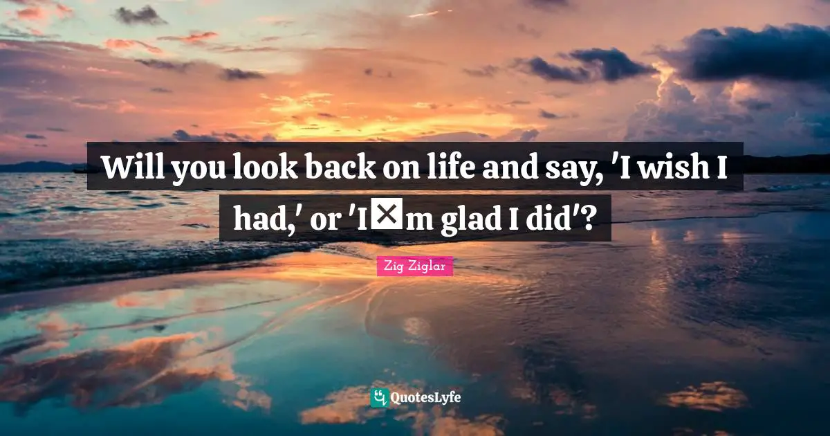 Will you look back on life and say, 'I wish I had,' or 'Im glad I did'?