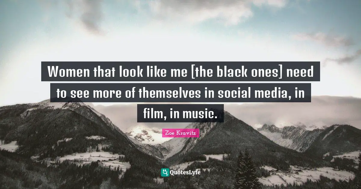Women that look like me [the black ones] need to see more of themselves in social media, in film, in music.