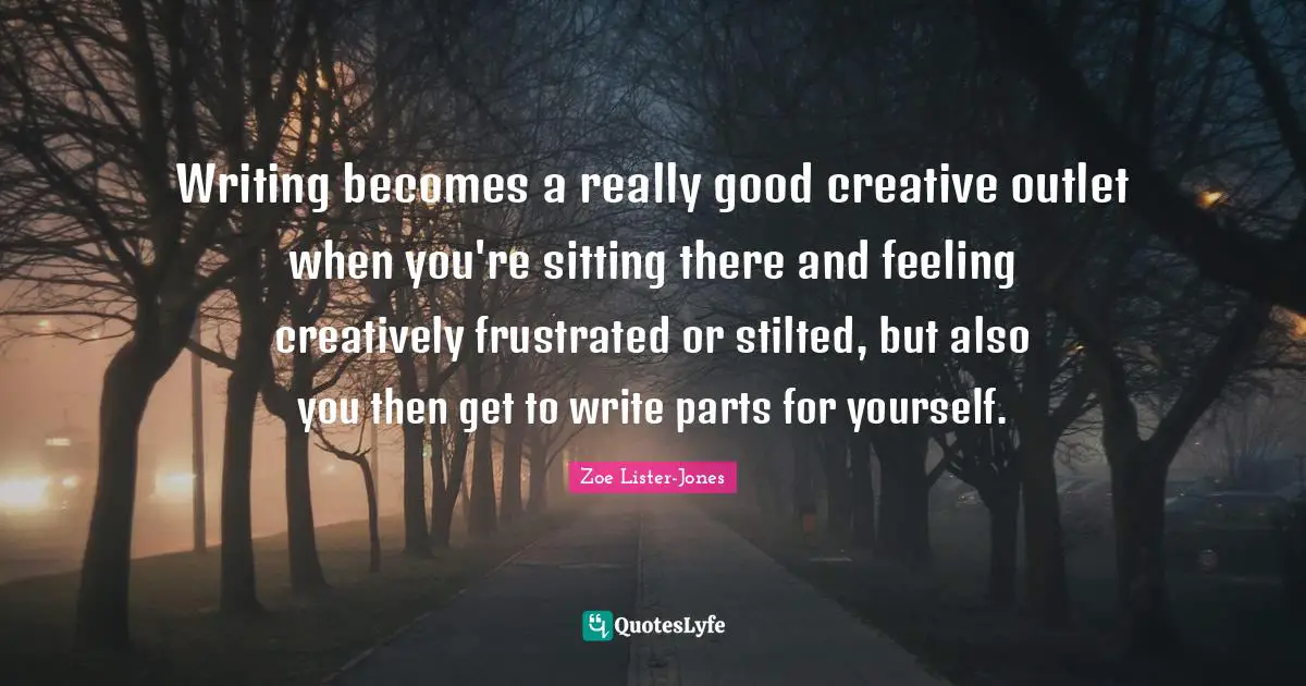 Writing becomes a really good creative outlet when you're sitting there and feeling creatively frustrated or stilted, but also you then get to write parts for yourself.