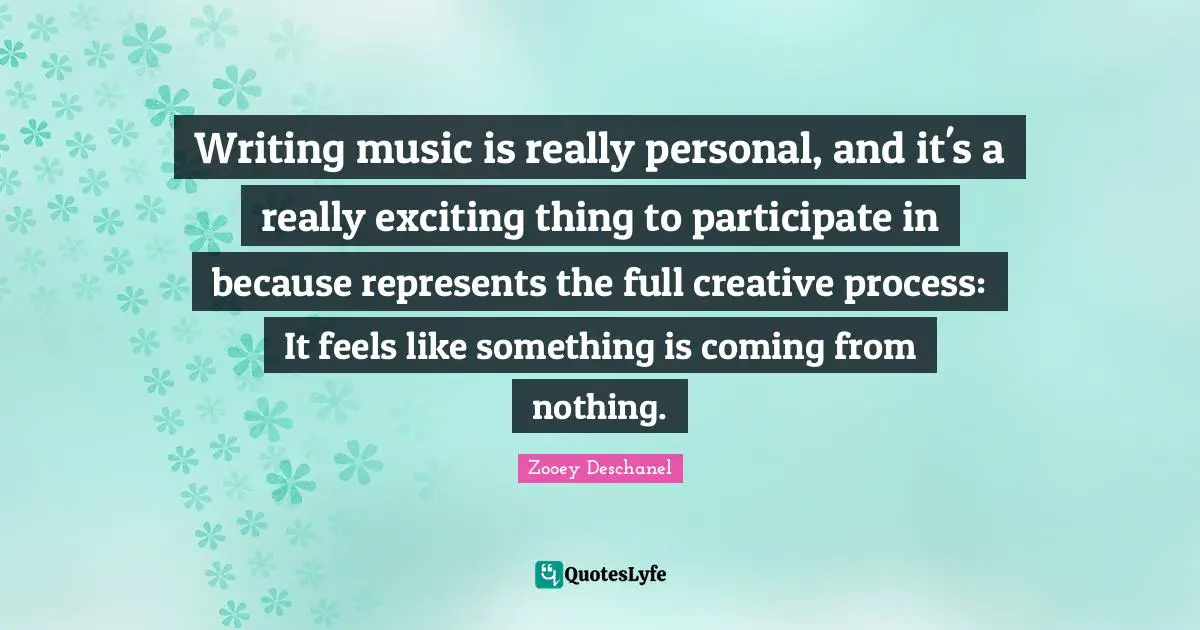 Writing music is really personal, and it's a really exciting thing to participate in because represents the full creative process: It feels like something is coming from nothing.