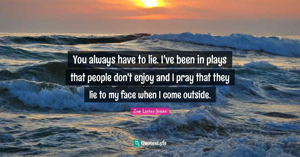 You always have to lie. I've been in plays that people don't enjoy and I pray that they lie to my face when I come outside.