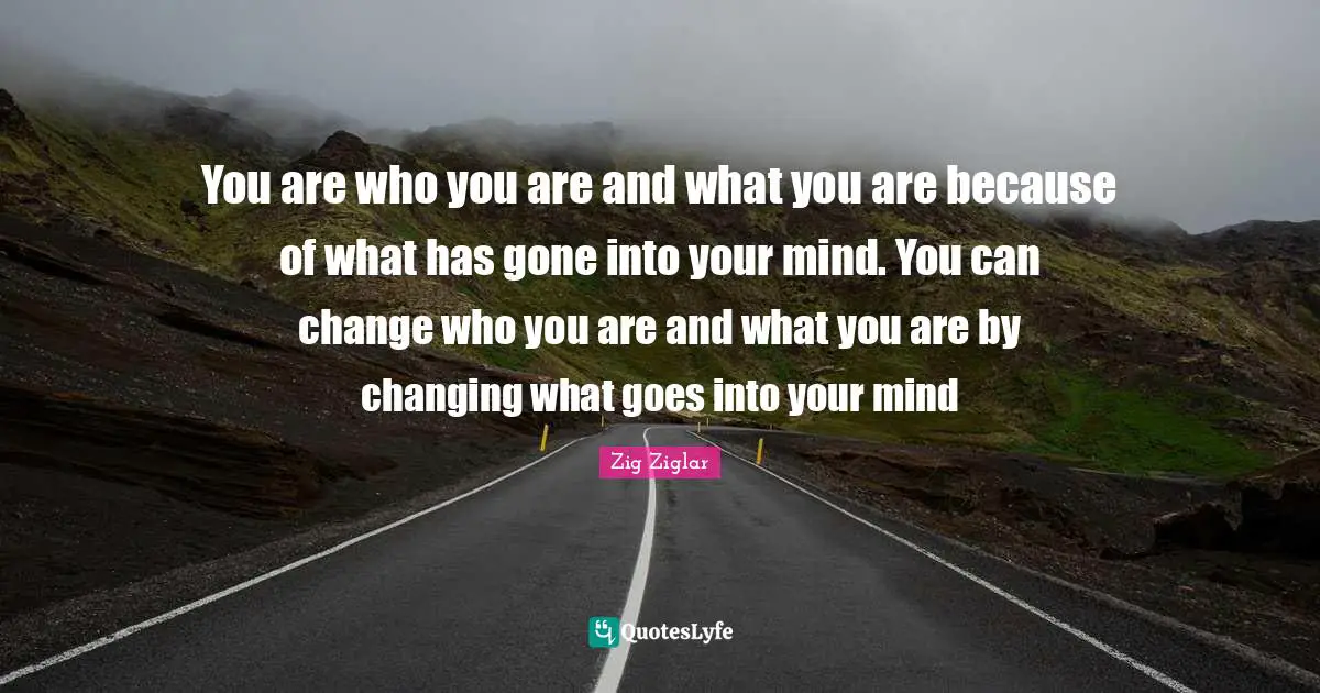 You are who you are and what you are because of what has gone into your mind. You can change who you are and what you are by changing what goes into your mind