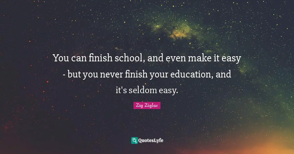 You can finish school, and even make it easy - but you never finish your education, and it's seldom easy.