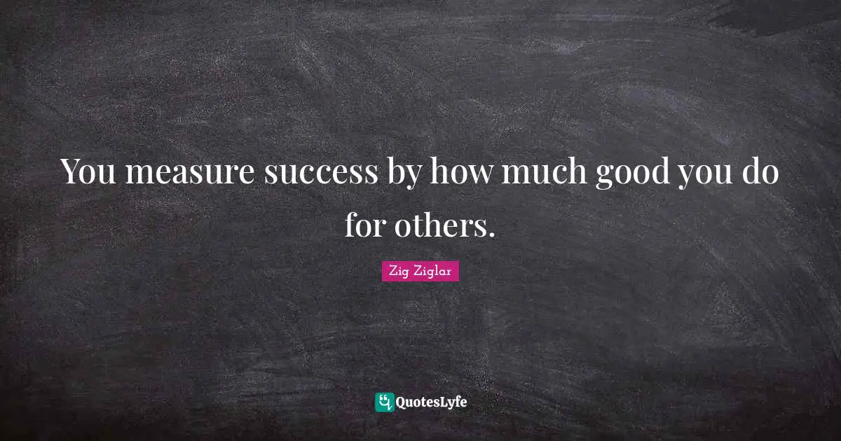 You measure success by how much good you do for others.