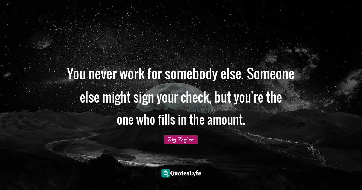 You never work for somebody else. Someone else might sign your check, but you're the one who fills in the amount.