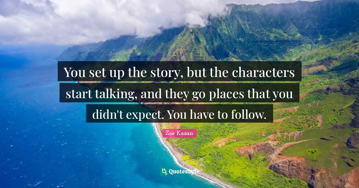 You set up the story, but the characters start talking, and they go places that you didn't expect. You have to follow.