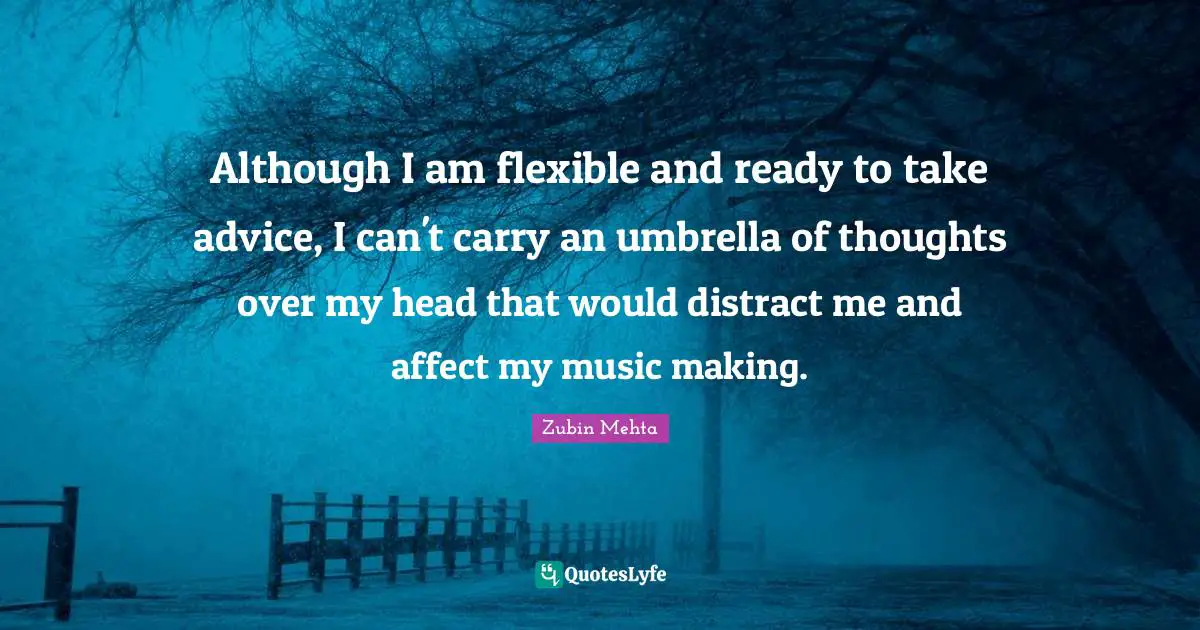 Although I am flexible and ready to take advice, I can't carry an umbrella of thoughts over my head that would distract me and affect my music making.