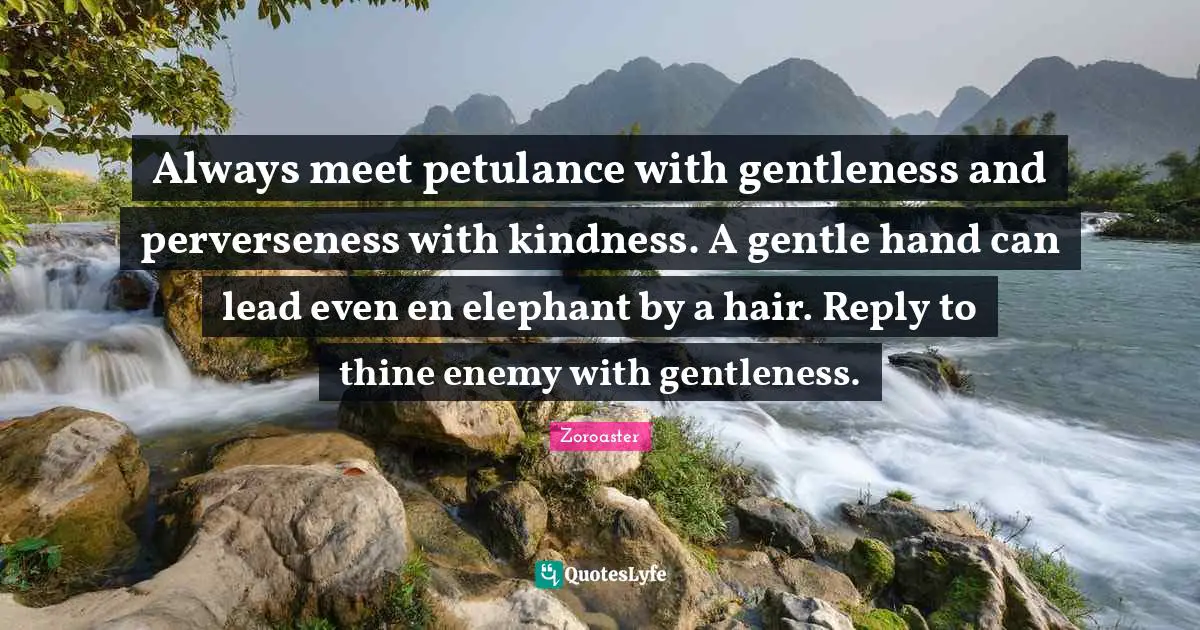 Zoroaster Quotes: Always meet petulance with gentleness and perverseness with kindness. A gentle hand can lead even en elephant by a hair. Reply to thine enemy with gentleness.