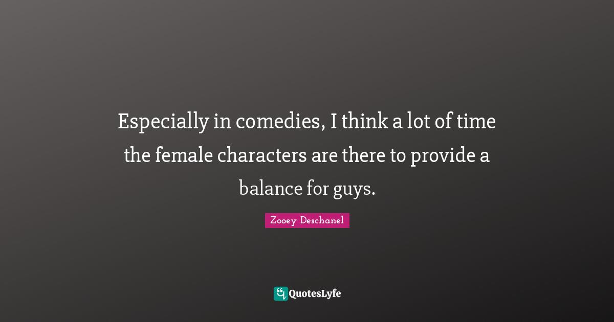 Especially in comedies, I think a lot of time the female characters are there to provide a balance for guys.