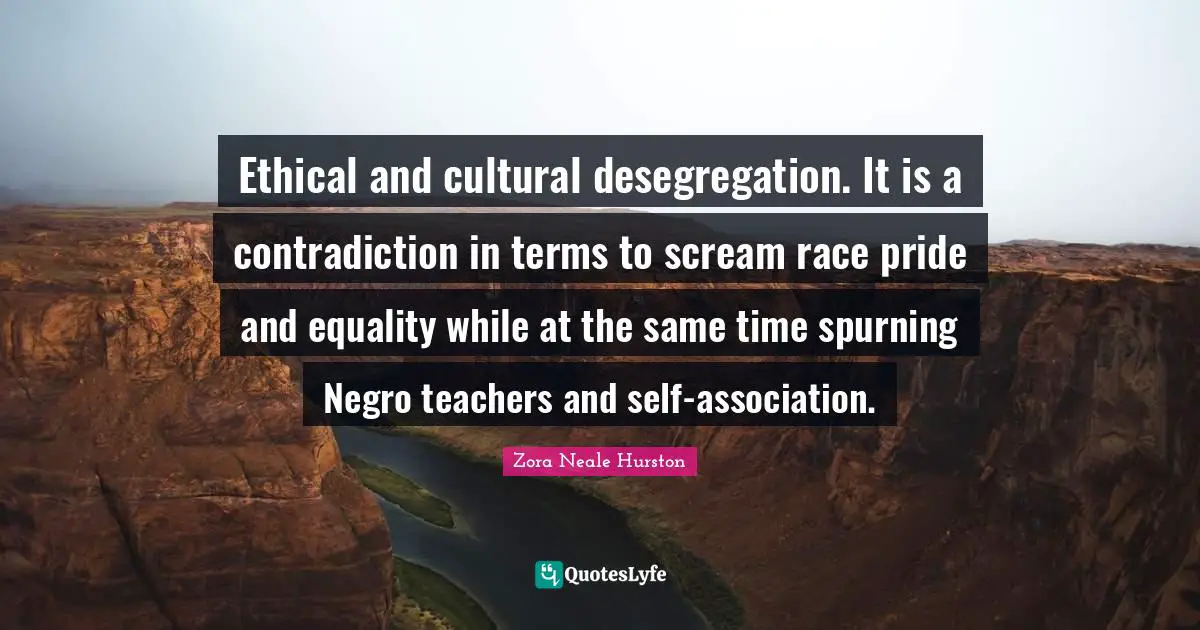 Ethical Quotes: "Ethical and cultural desegregation. It is a contradiction in terms to scream race pride and equality while at the same time spurning Negro teachers and self-association."