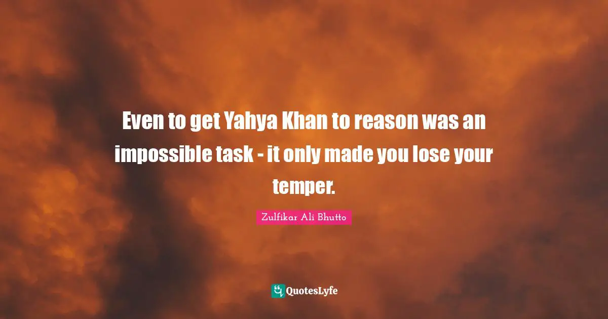 Even to get Yahya Khan to reason was an impossible task - it only made you lose your temper.