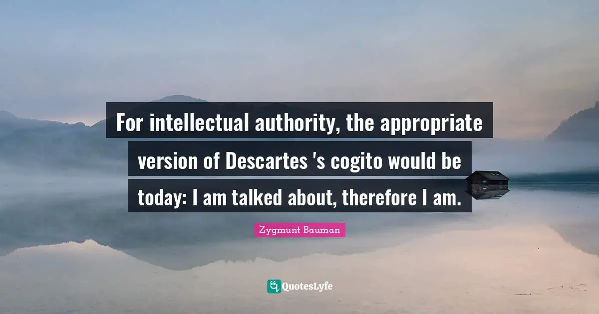 For intellectual authority, the appropriate version of Descartes 's cogito would be today: I am talked about, therefore I am.
